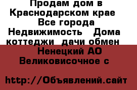 Продам дом в Краснодарском крае - Все города Недвижимость » Дома, коттеджи, дачи обмен   . Ненецкий АО,Великовисочное с.